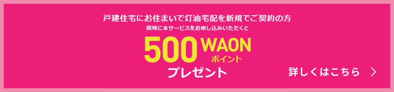 戸建住宅にお住まいで灯油配達を新規でご契約の方 同時に本サービスをお申込みいただくと500WAONポイントプレゼント 詳しくはこちら