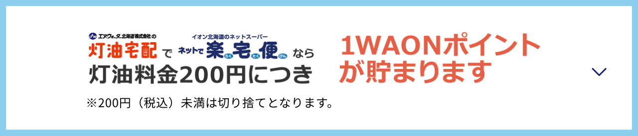 エア・ウォーター北海道株式会社の灯油宅配でイオン北海道のネットスーパーネットで楽宅便なら灯油料金200円につき1WAONポイントが貯まります ※200円（税込）未満は切り捨てとなります。