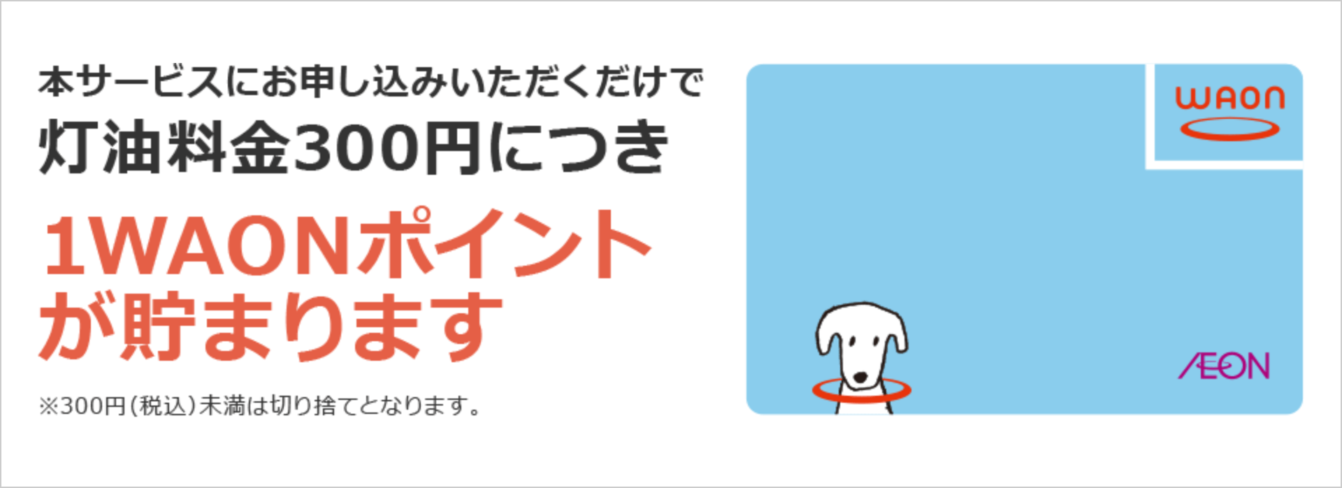本サービスtにお申し込みいただくだけで灯油料金300円につき1WAONポイントが貯まります ※300円(税込)未満は切り捨てとなります。