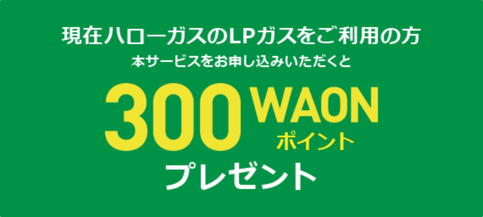 現在ハローガスのLPガスをご利用の方 本サービスをお申し込みいただくと300WAONポイントプレゼント