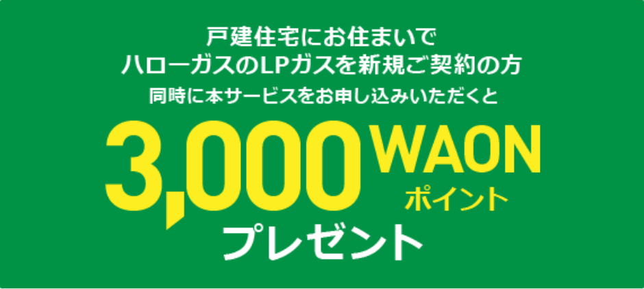 戸建住宅にお住まいでハローガスのLPガスを新規ご契約の方 同時に本サービスをお申し込みいただくと3000WAONポイントプレゼント