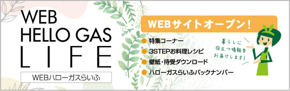 WEB HELLO GAS LIFE WEBハローガスらいふ WEBサイトオープン! ●特集コーナー ●3STEPお料理レシピ ●壁紙・待受ダウンロード ●ハローガスらいふバックナンバー 暮らしに役立つ情報をお届けします