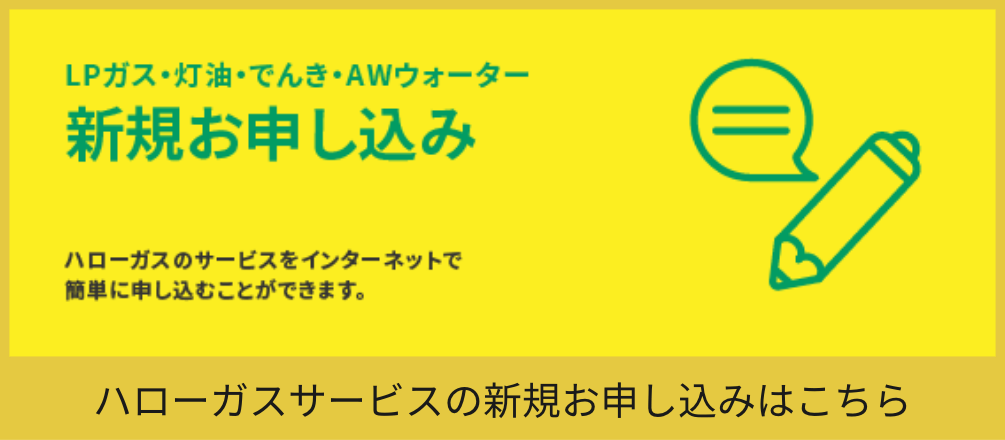 LPガス・灯油・でんき・AWウォーター新規お申し込み ハローガスのサービスをインターネットで簡単に申し込むことができます。 ハローガスサービスの新規お申し込みはこちら