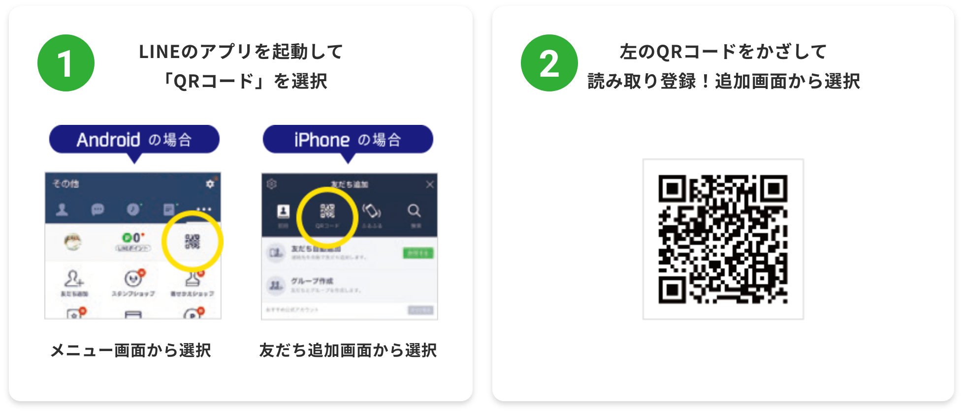 1.LINEのアプリを起動して「QRコード」を選択 Androidの場合 メニュー画面から選択 iPhoneの場合 友だち追加画面から選択 / 2.左のQRコードをかざして読み取り登録！追加画面から選択