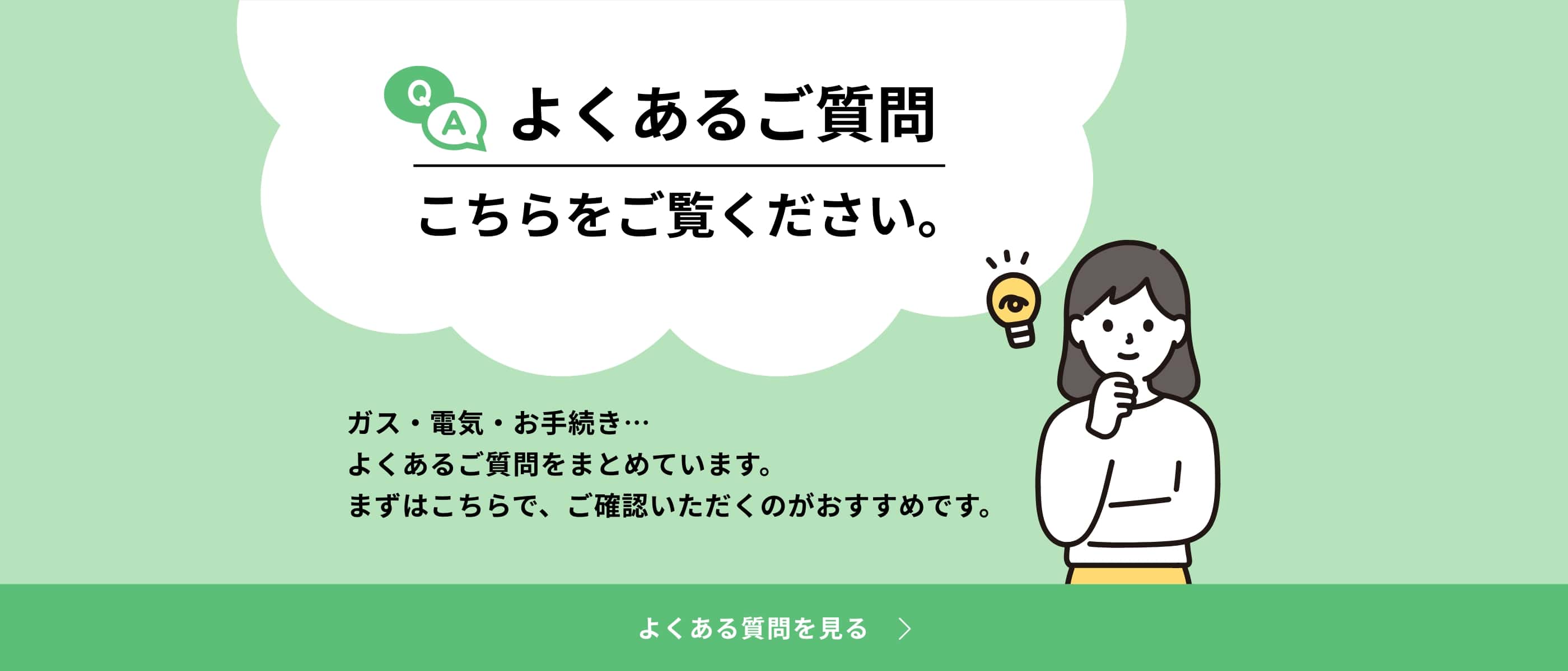 よくあるご質問 こちらをご覧ください。ガス・電気・お手続き…よくあるご質問をまとめています。まずはこちらで、ご確認いただくのがおすすめです。
